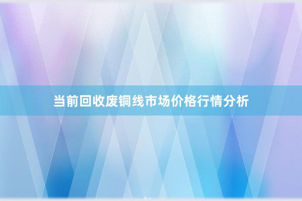 当前回收废铜线市场价格行情分析